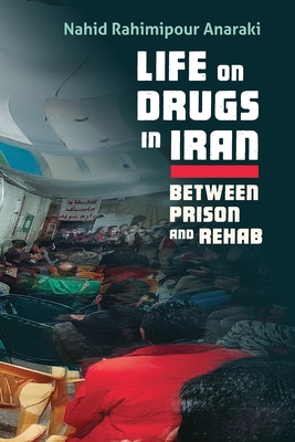 Life on Drugs in Iran: Between Prison and Rehab - Anaraki, Nahid Rahimipour