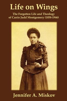 Life on Wings: The Forgotten Life and Theology of Carrie Judd Montgomery (1858-1946) - Miskov, Jennifer A