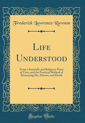 Life Understood: From a Scientific and Religious Point of View, and the Practical Method of Destroying Sin, Disease, and Death (Classic Reprint) - Rawson, Frederick Lawrence