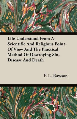 Life Understood From A Scientific And Religious Point Of View And The Practical Method Of Destroying Sin, Disease And Death - Rawson, F L