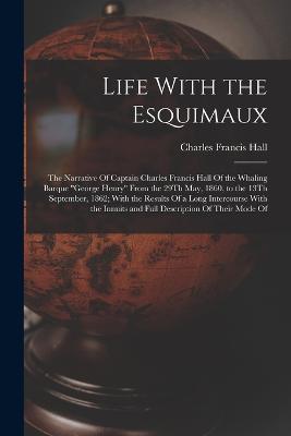 Life With the Esquimaux: The Narrative Of Captain Charles Francis Hall Of the Whaling Barque "George Henry" From the 29Th May, 1860, to the 13Th September, 1862; With the Results Of a Long Intercourse With the Innuits and Full Description Of Their Mode Of - Hall, Charles Francis