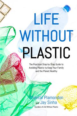 Life Without Plastic: The Practical Step-By-Step Guide to Avoiding Plastic to Keep Your Family and the Planet Healthy - Sinha, Jay, and Plamondon, Chantal