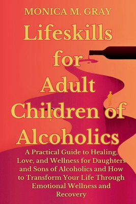 Lifeskills for Adult Children of Alcoholics: A Practical Guide to Healing, Love, and Wellness for Daughters and Sons of Alcoholics and How to Transform Your Life Through Emotional Wellness & Recover - M Gray, Monica