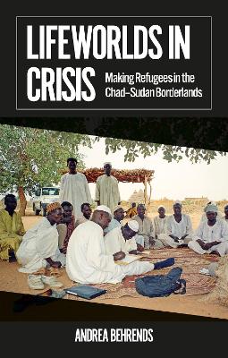 Lifeworlds in Crisis: Making Refugees in the Chad-Sudan Borderlands - Behrends, Andrea
