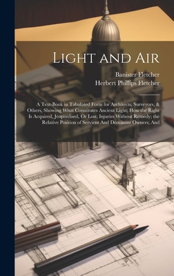 Light and Air: A Text-Book in Tabulated Form for Architects, Surveyors, & Others, Showing What Constitutes Ancient Light; How the Right Is Acquired, Jeopardised, Or Lost; Injuries Without Remedy; the Relative Position of Servient And Dominant Owners; And - Fletcher, Banister, and Fletcher, Herbert Phillips