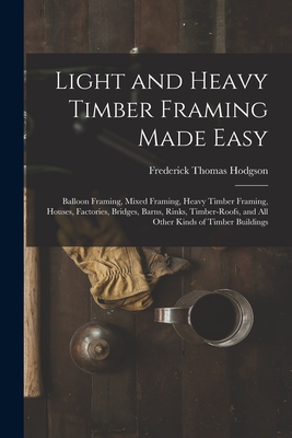Light and Heavy Timber Framing Made Easy: Balloon Framing, Mixed Framing, Heavy Timber Framing, Houses, Factories, Bridges, Barns, Rinks, Timber-Roofs, and All Other Kinds of Timber Buildings - Hodgson, Frederick Thomas