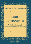 Light Gymnastics: A Guide to Systematic Instruction in Physical Training (Classic Reprint)