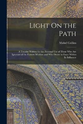 Light On the Path: A Treatise Written for the Personal Use of Those Who Are Ignorant of the Eastern Wisdom and Who Desire to Enter Within Its Influence - Collins, Mabel