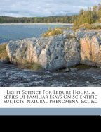 Light Science for Leisure Hours. a Series of Familiar Esays on Scientific Subjects, Natural Phenomena, &C., &C