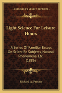 Light Science For Leisure Hours: A Series Of Familiar Essays On Scientific Subjects, Natural Phenomena, Etc. (1886)