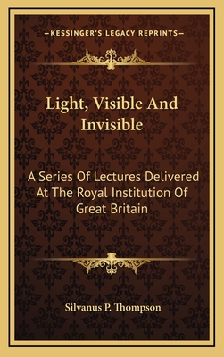 Light, Visible and Invisible: A Series of Lectures Delivered at the Royal Institution of Great Britain - Thompson, Silvanus P