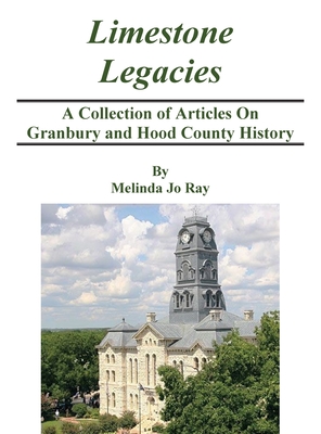 LImestone Legacies: A Collection of Articles on Granbury and Hood County History - Ray, Melinda Jo