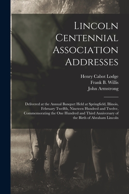 Lincoln Centennial Association Addresses: Delivered at the Annual Banquet Held at Springfield, Illinois, February Twelfth, Nineteen Hundred and Twelve, Commemorating the One Hundred and Third Anniversary of the Birth of Abraham Lincoln - Lodge, Henry Cabot 1850-1924, and Willis, Frank B (Frank Bartlette) 1 (Creator), and Armstrong, John