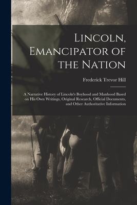 Lincoln, Emancipator of the Nation: a Narrative History of Lincoln's Boyhood and Manhood Based on His Own Writings, Original Research, Official Documents, and Other Authoritative Information - Hill, Frederick Trevor 1866-1930