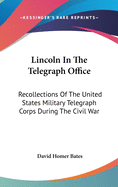 Lincoln In The Telegraph Office: Recollections Of The United States Military Telegraph Corps During The Civil War