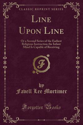 Line Upon Line: Or a Second Series of the Earliest Religious Instruction the Infant Mind Is Capable of Receiving (Classic Reprint) - Mortimer, Favell Lee