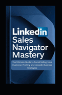 LinkedIn Sales Navigator Mastery: The Ultimate Guide to Social Selling, Ideal Customer Profiling, and LinkedIn Business Strategies