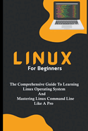 Linux For Beginners: The Comprehensive Guide To Learning Linux Operating System And Mastering Linux Command Line Like A Pro
