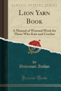 Lion Yarn Book: A Manual of Worsted Work for Those Who Knit and Crochet (Classic Reprint)