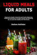 Liquid Meals for Adults: Beginner's Guide to Quickly and Easily Obtaining Important Nutrients Through Juicing and Blending So You Can Be Healthy and Feel Great