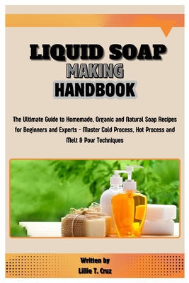 Liquid Soap Making Handbook: The Ultimate Guide to Homemade, Organic and Natural Soap Recipes for Beginners and Experts - Master Cold Process, Hot Process and Melt & Pour Techniques - T Cruz, Lillie