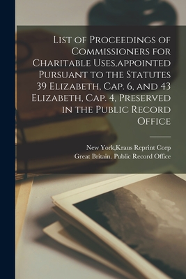 List of Proceedings of Commissioners for Charitable Uses, appointed Pursuant to the Statutes 39 Elizabeth, Cap. 6, and 43 Elizabeth, Cap. 4, Preserved in the Public Record Office - New York, Kraus Reprint Corp (Creator), and Great Britain Public Record Office (Creator)