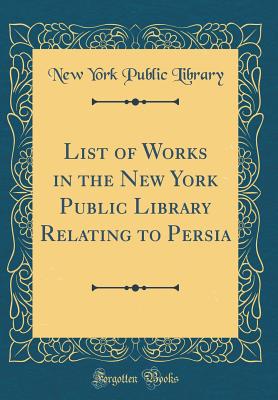 List of Works in the New York Public Library Relating to Persia (Classic Reprint) - Library, New York Public