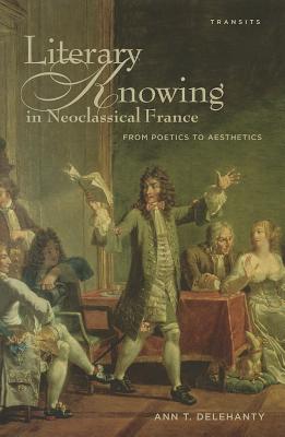 Literary Knowing in Neoclassical France: From Poetics to Aesthetics - Delehanty, Ann T.