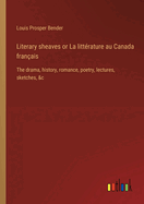 Literary sheaves or La litt?rature au Canada fran?ais: The drama, history, romance, poetry, lectures, sketches, &c