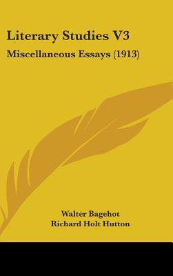 Literary Studies V3: Miscellaneous Essays (1913) - Bagehot, Walter, and Hutton, Richard Holt, Mrs. (Editor)