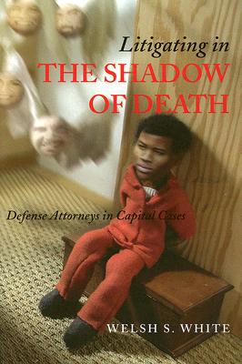 Litigating in the Shadow of Death: Defense Attorneys in Capital Cases - White, Welsh S