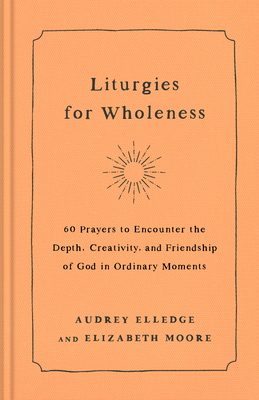 Liturgies for Wholeness: 60 Prayers to Encounter the Depth, Creativity, and Friendship of God in Ordinary Moments - Elledge, Audrey, and Moore, Elizabeth