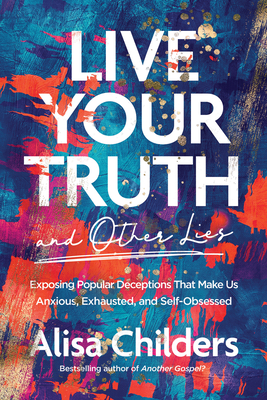 Live Your Truth and Other Lies: Exposing Popular Deceptions That Make Us Anxious, Exhausted, and Self-Obsessed - Childers, Alisa