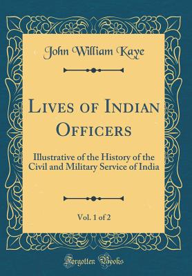 Lives of Indian Officers, Vol. 1 of 2: Illustrative of the History of the Civil and Military Service of India (Classic Reprint) - Kaye, John William