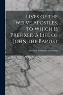 Lives of the Twelve Apostles, to Which is Prefixed A Life of John the Baptist