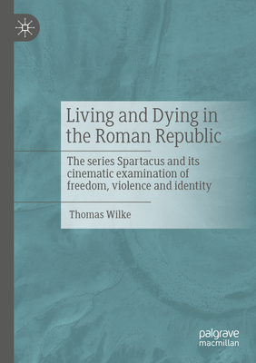 Living and Dying in the Roman Republic: The Series Spartacus and Its Cinematic Examination of Freedom, Violence and Identity - Wilke, Thomas