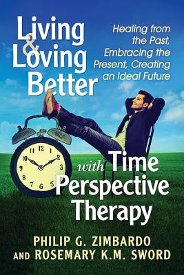 Living and Loving Better with Time Perspective Therapy: Healing from the Past, Embracing the Present, Creating an Ideal Future - Zimbardo, Philip G, and Sword, Rosemary K M