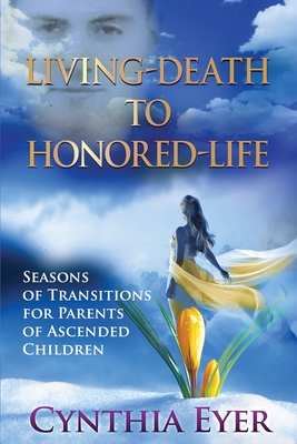 Living-Death to Honored-Life: Seasons of Transitions for Parents of Ascended Children - Eyer, Cynthia