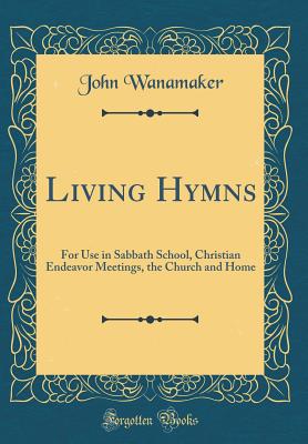 Living Hymns: For Use in Sabbath School, Christian Endeavor Meetings, the Church and Home (Classic Reprint) - Wanamaker, John