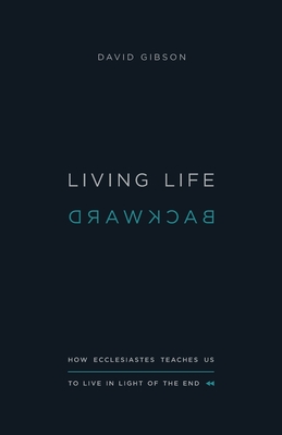 Living Life Backward: How Ecclesiastes Teaches Us to Live in Light of the End - Gibson, David