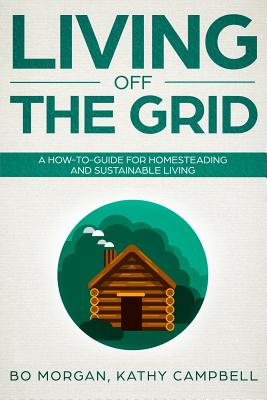 Living Off the Grid: A How-To-Guide for Homesteading and Sustainable Living - Campbell, Kathy, and Morgan, Bo