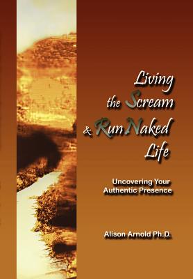 Living the Scream and Run Naked Life: Uncovering Your Authentic Presence - Arnold, Alison