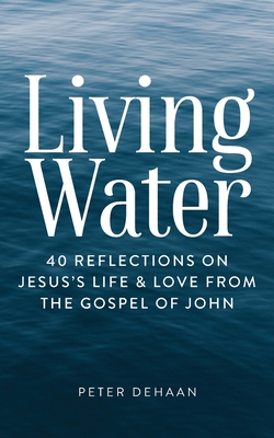 Living Water: 40 Reflections on Jesus's Life and Love from the Gospel of John - DeHaan, Peter