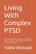 Living With Complex PTSD: A Practical Guide to Understanding the Source of Your C-PTSD with Techniques to Overcome Them