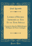 Livres d'Heures Imprims Au Xve Et Au Xvie Sicle: Conservs Dans Les Bibliothques Publiques de Paris; Catalogue (Classic Reprint)