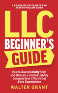 LLC Beginner's Guide: How to Successfully Start and Maintain a Limited Liability Company Even if You've Got Zero Experience (A Complete Up-to-Date & Easy-to-Follow Guide)
