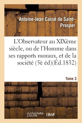 L'Observateur Au Xix?me Si?cle, Ou de l'Homme Dans Ses Rapports Moraux Tome 3: Et de la Soci?t? Dans Ses Institutions Politiques, 5?me ?dition. - Cass? de Saint-Prosper, Antoine-Jean