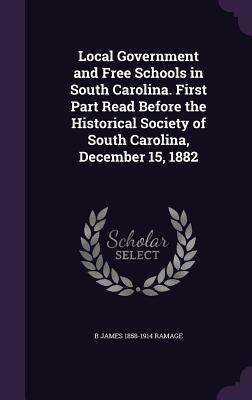 Local Government and Free Schools in South Carolina. First Part Read Before the Historical Society of South Carolina, December 15, 1882 - Ramage, B James 1858-1914