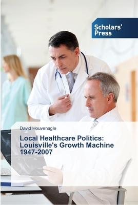 Local Healthcare Politics: Louisville's Growth Machine 1947-2007 - Houvenagle, David