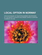 Local Option in Norway: With an Account of the Establishment and Working of the Society for Retailing Ardent Spirits in Bergen - Wilson, Thomas M